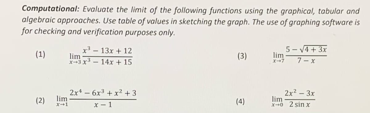 Computational: Evaluate the Ilimit of the following functions using the graphical, tabular and
algebraic approaches. Use table of values in sketching the graph. The use of graphing software is
for checking and verification purposes only.
5 - V4 + 3x
x3 – 13x + 12
lim
x→3 x3- 14x + 15
(1)
(3)
lim
x-7
7 – x
2x* - 6x3 + x2 + 3
lim
X→1
2x2 - 3x
lim
x0 2 sin x
(2)
(4)
x - 1

