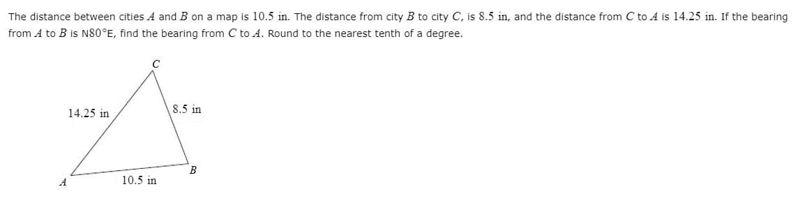 The distance between cities A and B on a map is 10.5 in. The distance from city B to city C, is 8.5 in, and the distance from C to A is 14.25 in. If the bearing
from A to B is N80°E, find the bearing from C to A. Round to the nearest tenth of a degree.
14.25 in
8.5 in
10.5 in
