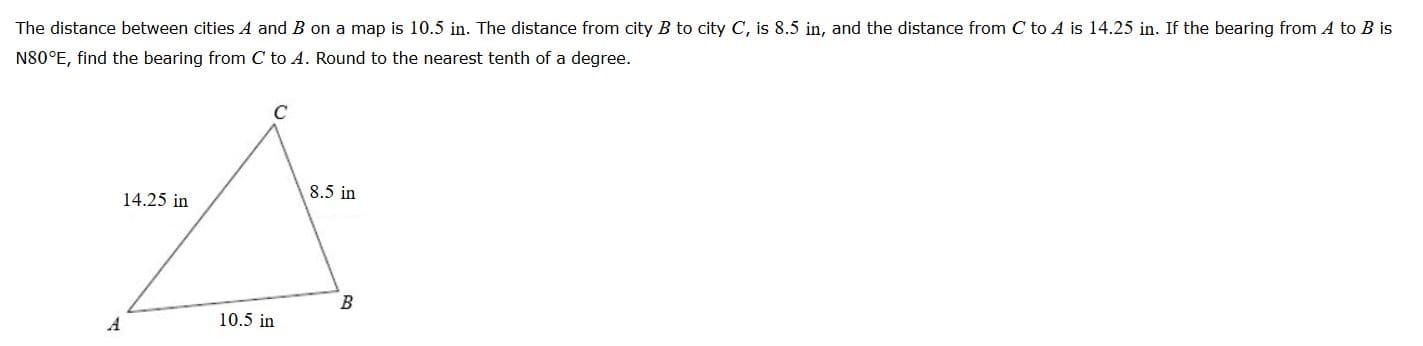 The distance between citles A and B on a map is 10.5 in. The distance from city B to city C, Is 8.5 in, and the distance from C to A is 14.25 in. If the bearing from A to B is
N80°E, find the bearing from C to 4. Round to the nearest tenth of a degree.
14.25 in
8.5 in
10.5 in
