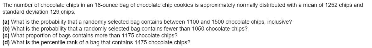 The number of chocolate chips in an 18-ounce bag of chocolate chip cookies is approximately normally distributed with a mean of 1252 chips and
standard deviation 129 chips.
(a) What is the probability that a randomly selected bag contains between 1100 and 1500 chocolate chips, inclusive?
(c) What proportion of bags contains more than 1175 chocolate chips?
(d) What is the percentile rank of a bag that contains 1475 chocolate chips?
