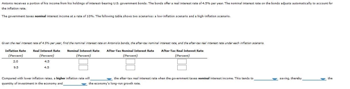 Antonio receives a portion of his income from his holdings of interest-bearing U.S. government bonds. The bonds offer a real interest rate of 4.5% per year. The nominal interest rate on the bonds adjusts automatically to account for
the inflation rate.
The government taxes nominal interest income at a rate of 10%. The following table shows two scenarios: a low-inflation scenario and a high-inflation scenario.
Given the real interest rate of 4.5% per year, find the nominal interest rate on Antonio's bonds, the after-tax nominal interest rate, and the after-tax real interest rate under each inflation scenario.
Inflation Rate
(Percent)
After-Tax Nominal Interest Rate
(Percent)
Real Interest Rate
Nominal Interest Rate
After-Tax Real Interest Rate
(Percent)
(Percent)
(Percent)
2.0
4.5
4.5
9.5
Compared with lower inflation rates, a higher inflation rate will
quantity of investment in the economy and
the after-tax real interest rate when the government taxes nominal interest income. This tends to
saving, thereby
the
z the economy's long-run growth rate.
