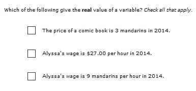 Which of the following give the real value of a variable? Check all that apply.
The price of a comic book is 3 mandarins in 2014.
Alyssa's wage is $27.00 per hour in 2014.
Alyssa's wage is 9 mandarins per hour in 2014.
