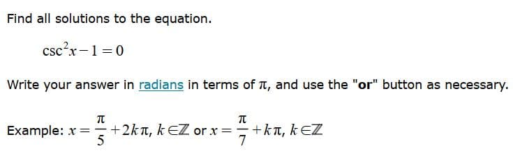 Find all solutions to the equation.
csc?x-1 =0
Write your answer in radians in terms of T, and use the "or" button as necessary.
Example: x = +2kn, k EZ or x =
5
orx=+kn, k EZ
