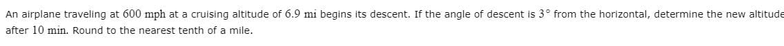 An airplane traveling at 600 mph at a cruising altitude of 6.9 mi begins its descent. If the angle of descent is 3° from the horizontal, determine the new altitude
after 10 min. Round to the nearest tenth of a mile.
