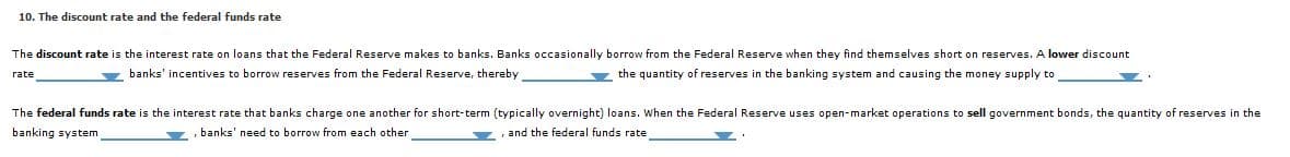 10. The discount rate and the federal funds rate
The discount rate is the interest rate on loans that the Federal Reserve makes to banks. Banks occasionally borrow from the Federal Reserve when they find themselves short on reserves. A lower discount
y banks' incentives to borrow reserves from the Federal Reserve, thereby
z the quantity of reserves in the banking system and causing the money supply to
rate
The federal funds rate is the interest rate that banks charge one another for short-term (typically overnight) loans. When the Federal Reserve uses open-market operations to sell government bonds, the quantity of reserves in the
banking system
banks' need to borrow from each other
and the federal funds rate
