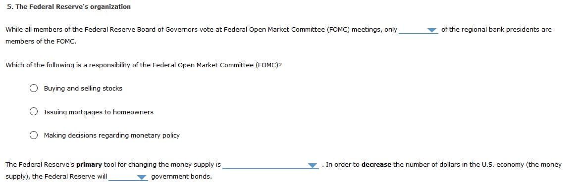 5. The Federal Reserve's organization
v of the regional bank presidents are
While all members of the Federal Reserve Board of Governors vote at Federal Open Market Committee (FOMC) meetings, only
members of the FOMC.
Which of the following is a responsibility of the Federal Open Market Committee (FOMC)?
O Buying and selling stocks
O Issuing mortgages to homeowners
O Making decisions regarding monetary policy
The Federal Reserve's primary tool for changing the money supply is
In order to decrease the number of dollars in the U.S. economy (the money
supply), the Federal Reserve will
government bonds.
