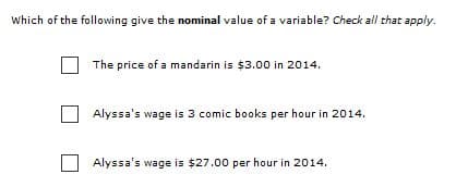 Which of the following give the nominal value of a variable? Check all that apply.
The price of a mandarin is $3.00 in 2014.
Alyssa's wage is 3 comic books per hour in 2014.
Alyssa's wage is $27.00 per hour in 2014.
