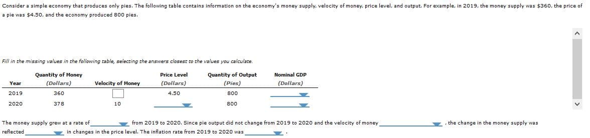 Consider a simple economy that produces only pies. The following table contains information on the economy's money supply, velocity of money, price level, and output. For example, in 2019, the money supply was $360, the price of
a pie was $4.50, and the economy produced 800 pies.
Fill in the missing values in the following table, selecting the answers closest to the values you calculate.
Quantity of Money
Quantity of Output
Nominal GDP
(Dollars)
Price Level
Year
Velocity of Money
(Dollars)
360
(Dollars)
4.50
(Pies)
800
2019
2020
378
10
800
the change in the money supply was
The money supply grew at a rate of
reflected
from 2019 to 2020. Since pie output did not change from 2019 to 2020 and the velocity of money
in changes in the price level. The inflation rate from 2019 to 2020 was
