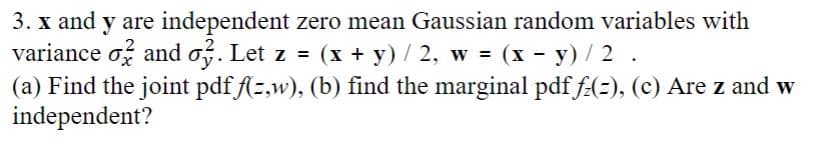 3. x and y are independent zero mean Gaussian random variables with
variance and o3. Let z = (x + y) / 2, w = (x - y) / 2.
(a) Find the joint pdf f(z,w), (b) find the marginal pdf fz(=), (c) Are z and w
independent?