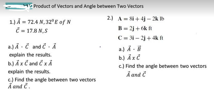LH Product of Vectors and Angle between Two Vectors
2.) A = 8i + 4j – 2k lb
1.) Ä = 72.4 N,32° E of N
C = 17.8 N,S
B = 2j + 6k ft
C = 3i – 2j + 4k ft
a.) Ä · Č and C. Ả
a.) Å · B
b.) Äxč
c.) Find the angle between two vectors
Å and Ĉ
explain the results.
b.) Ãx C and C x Ả
explain the results.
c.) Find the angle between two vectors
A and č.
