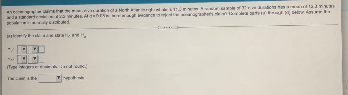 An oceanographer claims that the mean dive duration of a North Atlantic right whale is 11.3 minutes. A random sample of 32 dive durations has a mean of 12.3 minutes
and a standard deviation of 2.2 minutes. At a =0.05 is there enough evidence to reject the oceanographer's claim? Complete parts (a) through (d) below. Assume the
population is normally distributed.
%3D
.....
(a) Identify the claim and state Ho and Ha.
Ho:
Ha:
(Type integers or decimals. Do not round.)
The claim is the
hypothesis.
