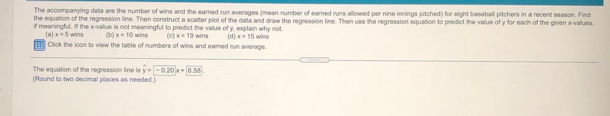 The accompanying data are the number of wins and the earned run averages (mean number of earned runs allowed per nine innings pitched) for eight baseball pitchers in a recent season. Find
the equation of the regression line. Then construct a scatter plot of the data and draw the regression line. Then use the regression equation to predict the value of y for each of the given x-values,
if meaningful. If the x-value is not meaningful to predict the value of y, explain why not.
(a) x = 5 wins
(b) x = 10 wins
(c) x = 19 wins
(d) x = 15 wins
Click the icon to view the table of numbers of wins and earned run average.
.....
The equation of the regression line is y
(Round to two decimal places as needed.)
- 0.20 x+6.58
%3D
