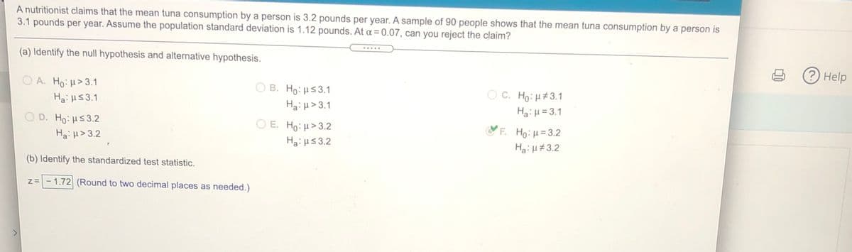 A nutritionist claims that the mean tuna consumption by a person is 3.2 pounds per year. A sample of 90 people shows that the mean tuna consumption by a person is
3.1 pounds per year. Assume the population standard deviation is 1.12 pounds. At a = 0.07, can you reject the claim?
.....
(a) Identify the null hypothesis and alternative hypothesis.
3Help
O A. Ho: H>3.1
O B. Ho:H53.1
Ha:H> 3.1
O E. Ho: H>3.2
Οc. H : μ#3.1
Ha:H =3.1
Hai H53.1
D. Ho:Hs3.2
F. Ho: H=3.2
Ha:H> 3.2
Hai Hs3.2
Ha:H#3.2
(b) Identify the standardized test statistic.
z=- 1.72 (Round to two decimal places as needed.)
