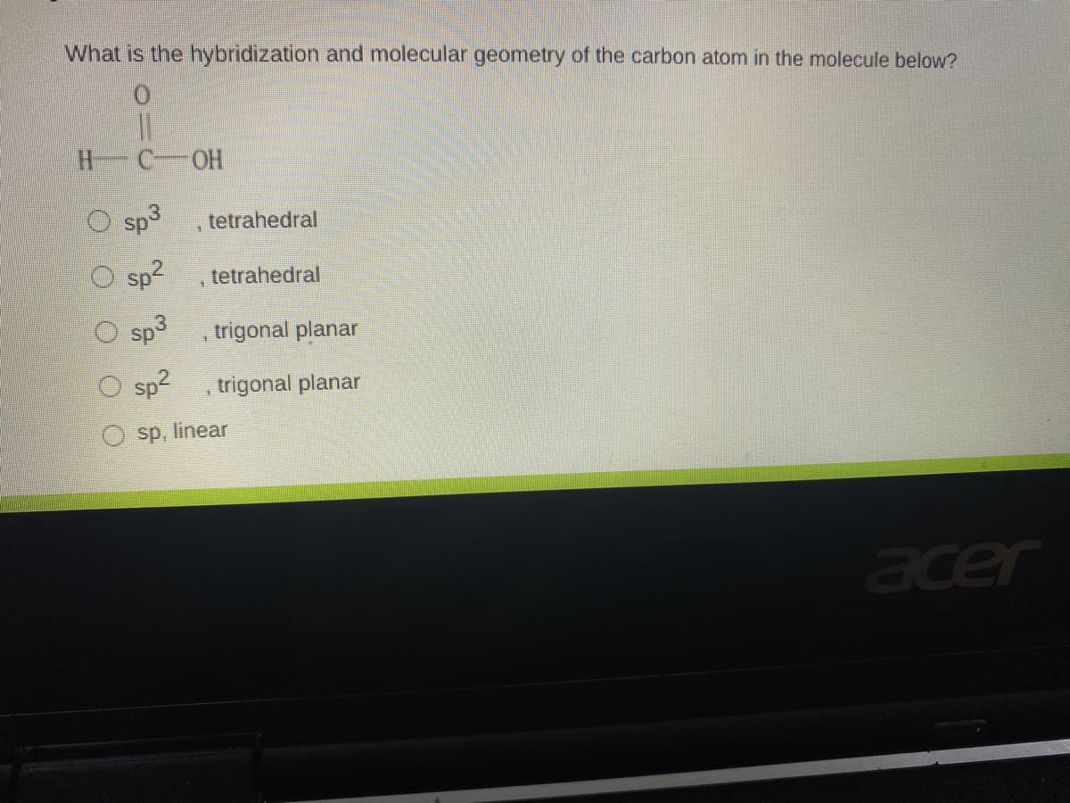 What is the hybridization and molecular geometry of the carbon atom in the molecule below?
H C-OH
Sp3
tetrahedral
sp?
tetrahedral
Sp3
trigonal planar
sp2
trigonal planar
sp, linear
acer
