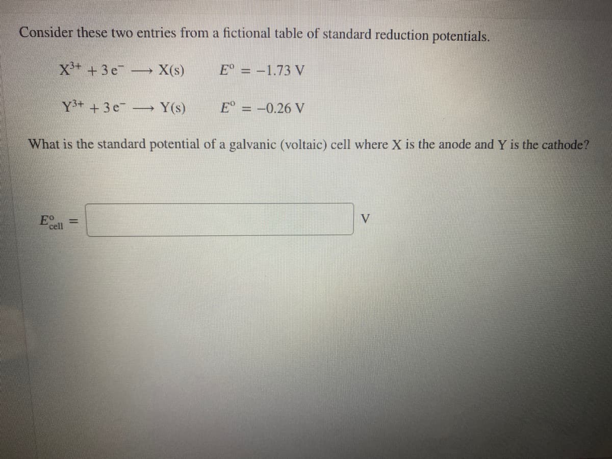 Consider these two entries from a fictional table of standard reduction potentials.
X+ +3e
X(s)
E = -1.73 V
Y+ +3e
Y(s)
E° = -0.26 V
%3D
What is the standard potential of a galvanic (voltaic) cell where X is the anode and Y is the cathode?
Eo
cell
V
