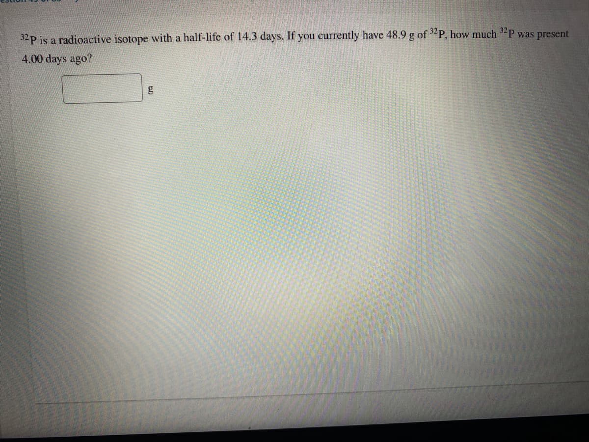 32p is a radioactive isotope with a half-life of 14.3 days. If you currently have 48.9 g of P, how much "P was present
4.00 days ago?
