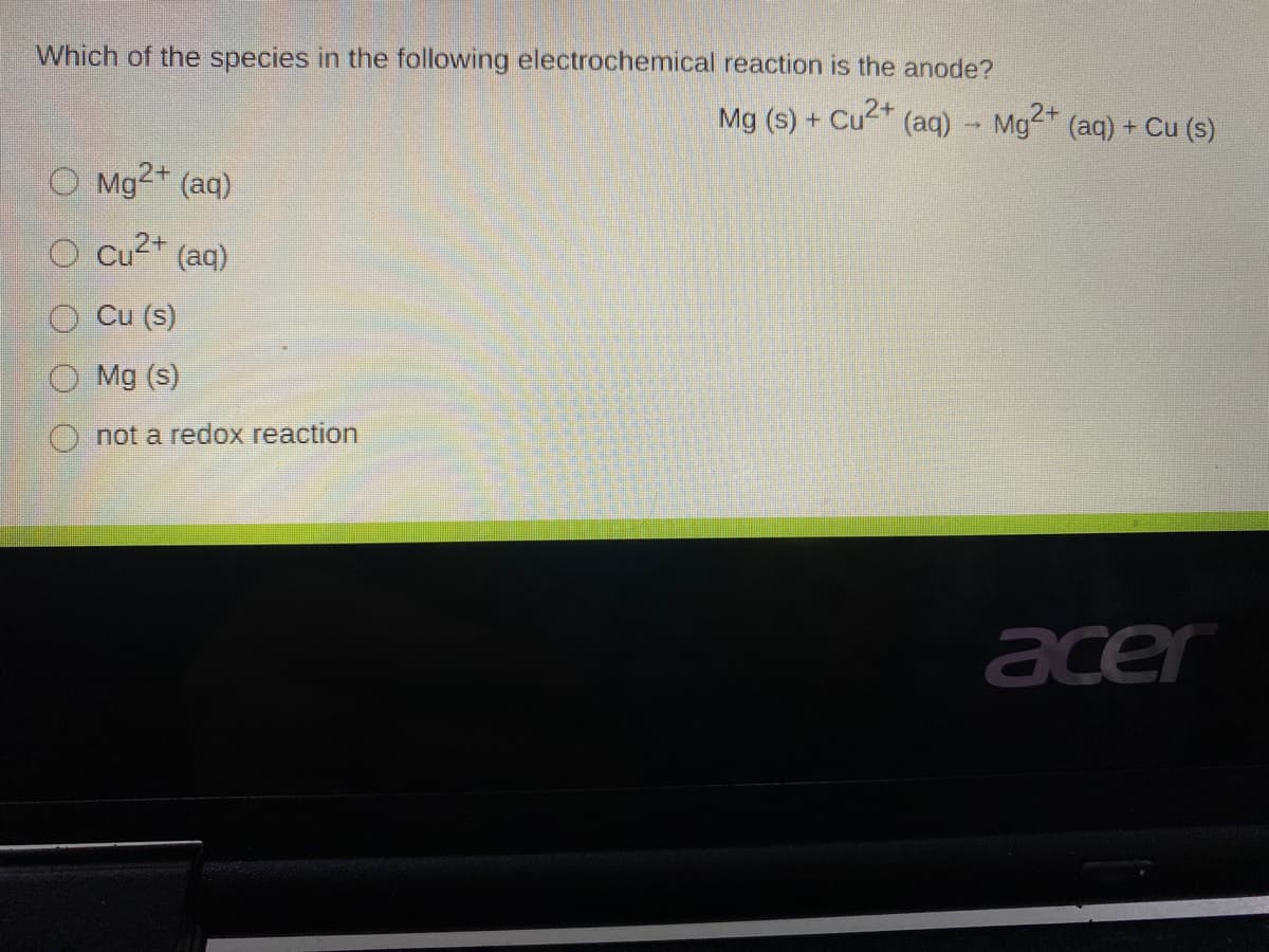 Which of the species in the following electrochemical reaction is the anode?
Mg (s) + Cu2 (aq) - Mg2 (aq) + Cu (s)
O Mg2+ (aq)
O cu2* (aq)
O Cu (s)
O Mg (s)
O not a redox reaction
acer
