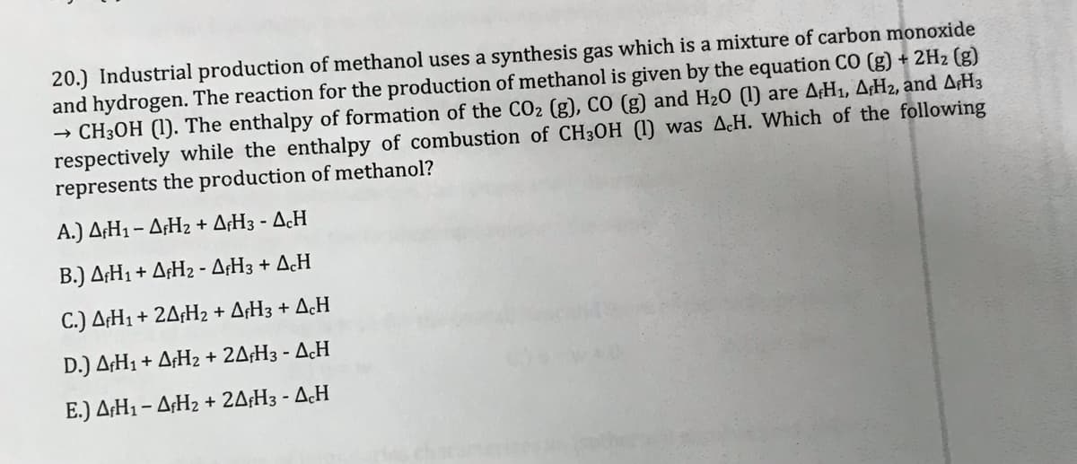 20.) Industrial production of methanol uses a synthesis gas which is a mixture of carbon monoxide
and hydrogen. The reaction for the production of methanol is given by the equation CO (g) + 2H2 (g)
→ CH3OH (1). The enthalpy of formation of the CO2 (g), cO (g) and H20 (1) are AH1, A¡H2, and A¡H3
respectively while the enthalpy of combustion of CH3OH (1) was AcH. Which of the following
represents the production of methanol?
A.) ΔΗ1- ΔΗ2 + ΔH:-Δ.Η
B.) A¢H1+ A¢H2 - A¢H3 + AcH
C.) A¢H1 + 2A¡H2 + A¢H3 + AcH
D.) A¢H1 + A¡H2 + 2A¡H3 - AcH
Ε.) ΔΗ1-ΔΗ + 2ΔH -Δ.Η

