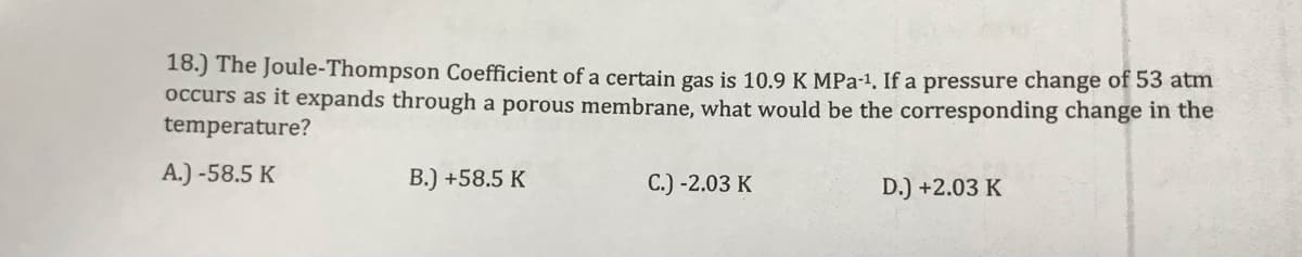 18.) The Joule-Thompson Coefficient of a certain gas is 10.9 K MPa-1, If a pressure change of 53 atm
occurs as it expands through a porous membrane, what would be the corresponding change in the
temperature?
A.) -58.5 K
B.) +58.5 K
C.) -2.03 K
D.) +2.03 K
