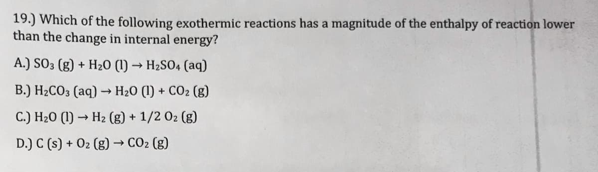 19.) Which of the following exothermic reactions has a magnitude of the enthalpy of reaction lower
than the change in internal energy?
A.) SO3 (g) + H20 (1) → H2SO4 (aq)
B.) H2CO3 (aq) –→ H20 (1) + CO2 (g)
C.) H20 (1) → H2 (g) + 1/2 02 (g)
D.) C (s) + 02 (g) → CO2 (g)
