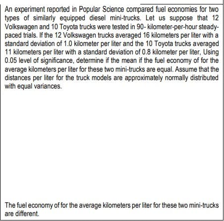 An experiment reported in Popular Science compared fuel economies for two
types of similarly equipped diesel mini-trucks. Let us suppose that 12
Volkswagen and 10 Toyota trucks were tested in 90-kilometer-per-hour steady-
paced trials. If the 12 Volkswagen trucks averaged 16 kilometers per liter with a
standard deviation of 1.0 kilometer per liter and the 10 Toyota trucks averaged
11 kilometers per liter with a standard deviation of 0.8 kilometer per liter, Using
0.05 level of significance, determine if the mean if the fuel economy of for the
average kilometers per liter for these two mini-trucks are equal. Assume that the
distances per liter for the truck models are approximately normally distributed
with equal variances.
The fuel economy of for the average kilometers per liter for these two mini-trucks
are different.