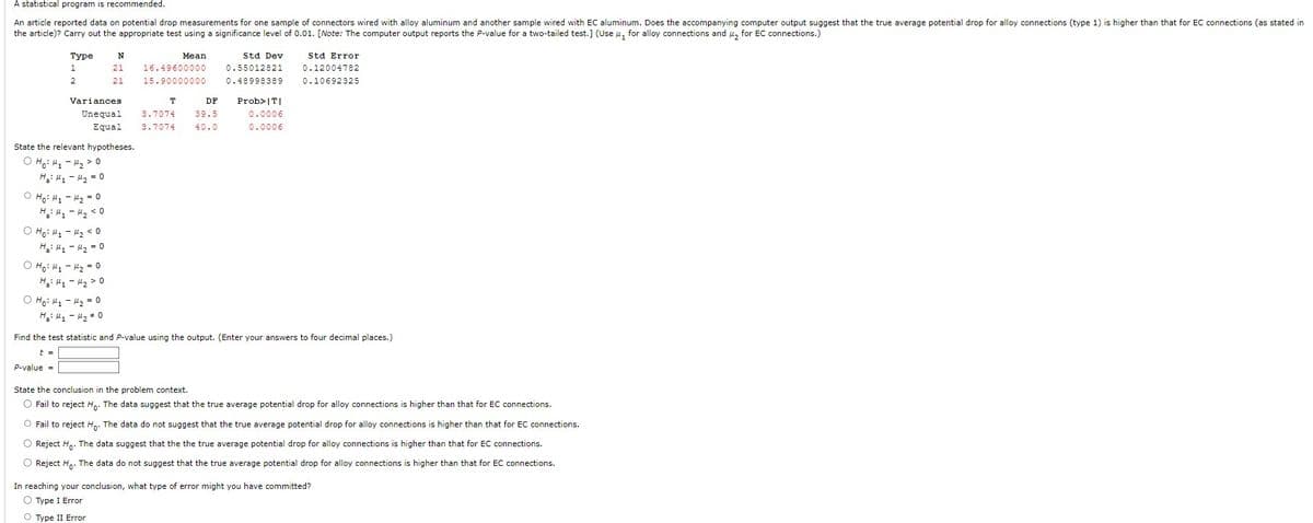 A statistical program is recommended.
An article reported data on potential drop measurements for one sample of connectors wired with alloy aluminum and another sample wired with EC aluminum. Does the accompanying computer output suggest that the true average potential drop for alloy connections (type 1) is higher than that for EC connections (as stated in
the article)? Carry out the appropriate test using a significance level of 0.01. [Note: The computer output reports the P-value for a two-tailed test.] (Use, for alloy connections and ₂ for EC connections.)
Type
1
2
O Ho: M₁
H₂: M₁
Variances
Unequal
Equal
State the relevant hypotheses.
O Ho: M₁ - 4₂0
H₂H₁ H₂ = 0
O H₂:₁₂ = 0
H₂H₁
H₂ <0
M₂ <0
M₂ = 0
N
21
21
Ọ Hỏi thì thay = 0
H₂: H₁
H₂ > 0
Ho: M₁
M₂ = 0
H₂H₁M₂ #0
Mean
16.49600000
15.90000000
T
3.7074
3.7074
DF
39.5
40.0
Std Dev
0.55012821
0.48998389
Prob>|T|
0.0006
0.0006
Std Error
0.12004782
0.10692325
Find the test statistic and P-value using the output. (Enter your answers to four decimal places.)
t =
P-value=
State the conclusion in the problem context.
O Fail to reject Ho. The data suggest that the true average potential drop for alloy connections is higher than that for EC connections.
O Fail to reject Ho. The data do not suggest that the true average potential drop for alloy connections is higher than that for EC connections.
O Reject Ho. The data suggest that the the true average potential drop for alloy connections is higher than that for EC connections.
O Reject Ho. The data do not suggest that the true average potential drop for alloy connections is higher than that for EC connections.
In reaching your conclusion, what type of error might you have committed?
O Type I Error
O Type II Error