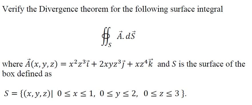 Verify the Divergence theorem for the following surface integral
Ả. ds
where Ã(x, y, z) = x²z³i + 2xyz³j+ xz*k and S is the surface of the
box defined as
S = {(x, y, z)| 0 < x < 1, 0 < y < 2, 0<z< 3}.
