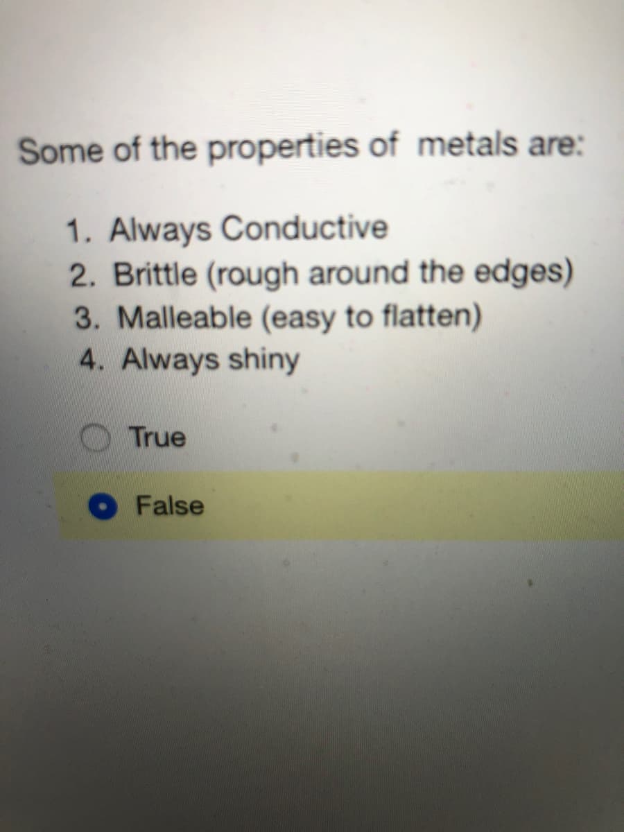Some of the properties of metals are:
1. Always Conductive
2. Brittle (rough around the edges)
3. Malleable (easy to flatten)
4. Always shiny
True
False
