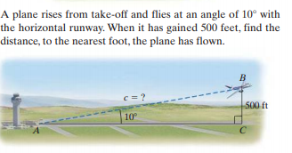 A plane rises from take-off and flies at an angle of 10° with
the horizontal runway. When it has gained 500 feet, find the
distance, to the nearest foot, the plane has flown.
B
c = ?
500 ft
10
