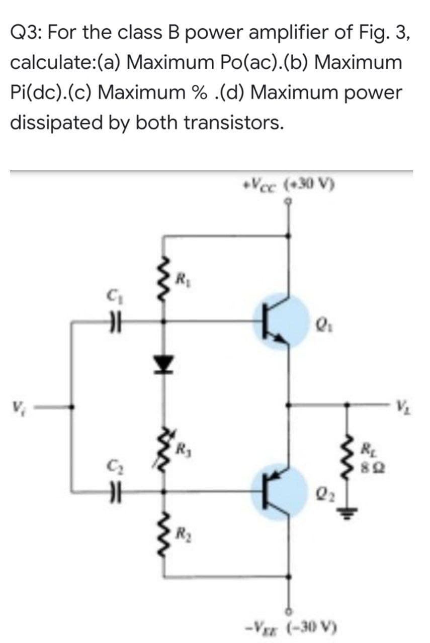 Q3: For the class B power amplifier of Fig. 3,
calculate:(a) Maximum Po(ac).(b) Maximum
Pi(dc).(c) Maximum % .(d) Maximum power
dissipated by both transistors.
Vec (+30 V)
RE
R2
-Vz (-30 V)
