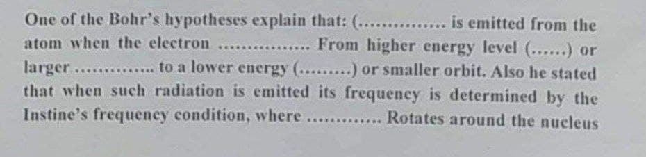 One of the Bohr's hypotheses explain that: (........... is emitted from the
atom when the electron ..... ... From higher energy level (......) or
larger .............. to a lower energy (.........) or smaller orbit. Also he stated
that when such radiation is emitted its frequency is determined by the
Instine's frequency condition, where ............. Rotates around the nucleus