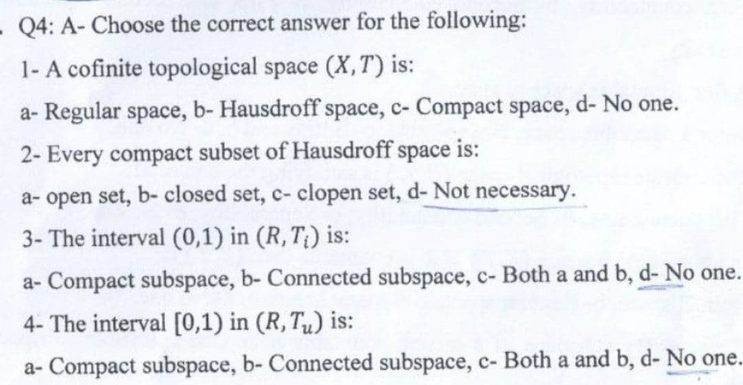 - Q4: A- Choose the correct answer for the following:
1- A cofinite topological space (X,T) is:
a- Regular space, b- Hausdroff space, c- Compact space, d- No one.
2- Every compact subset of Hausdroff space is:
a- open set, b- closed set, c- clopen set, d- Not necessary.
3- The interval (0,1) in (R, T;) is:
a- Compact subspace, b- Connected subspace, c- Both a and b, d- No one.
4- The interval [0,1) in (R, Tu) is:
a- Compact subspace, b- Connected subspace, c- Both a and b, d- No one..
