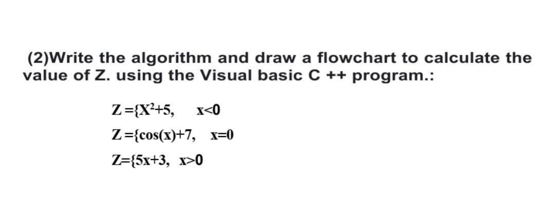 (2)Write the algorithm and draw a flowchart to calculate the
value of Z. using the Visual basic C++ program.:
Z={X²+5, x<0
Z={cos(x)+7, x=0
Z=(5x+3, x>0