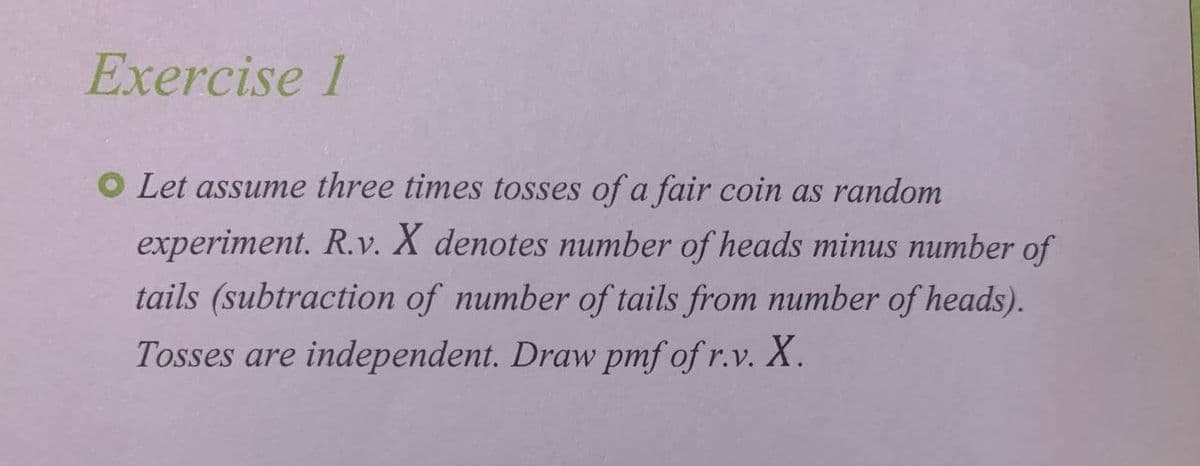 Exercise 1
O Let assume three times tosses of a fair coin as random
experiment. R.v. X denotes number of heads minus number of
tails (subtraction of number of tails from number of heads).
Tosses are independent. Draw pmf of r.v. X.