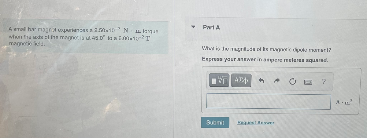 A small bar magnet experiences a 2.50×10-2 N
m torque
when the axis of the magnet is at 45.0° to a 6.00×10-² T
magnetic field.
.
Part A
What is the magnitude of its magnetic dipole moment?
Express your answer in ampere meteres squared.
VG ΑΣΦ
Submit
Request Answer
A.m²
2