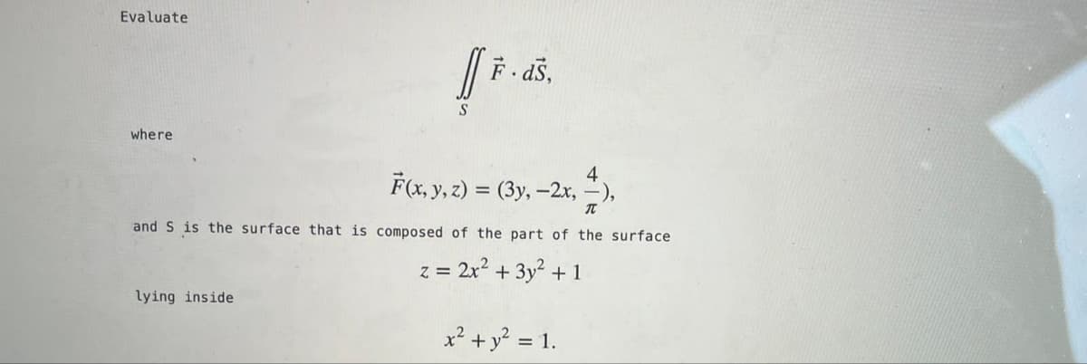 Evaluate
F- dš,
where
4
F(x, y, z) = (3y, -2x, -),
IT
and S is the surface that is composed of the part of the surface
z = 2x2 + 3y² + 1
lying inside
x² +y? = 1.
