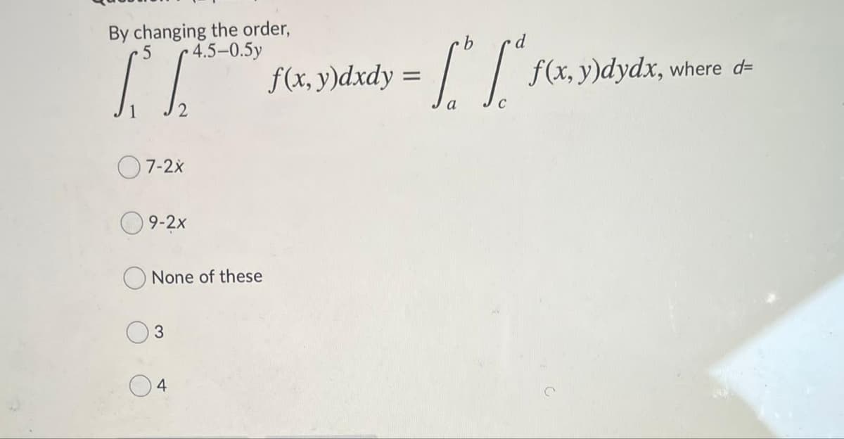 By changing the order,
4.5-0.5y
f(x, y)dxdy =
f(x, y)dydx, where d=
a
O7-2x
O 9-2x
O None of these
4
