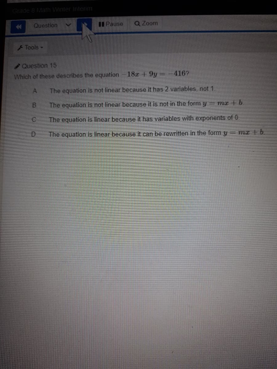 Grade 8 Math Winter Interim
金
Question
I Pause
Q Zoom
Tools -
Question 15
Which of these describes the equation
18r +9y
4167
The equation is not linear because it has 2 variables, not 1.
B.
The equation is not linear because it is not in the form y- ma + b.
The equation is linear because it has variables with exponents of 0.
The equation is linear because it can be reritten in the form y= mz b
