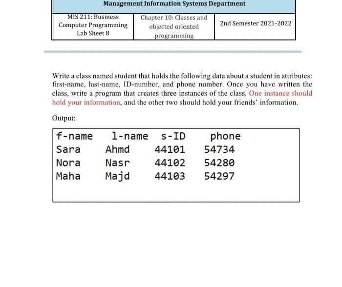 Management Information Systems Department
MIS 211: Business
Computer Programming
Chapter 10: Classes and
objected oriented
2nd Semester 2021-2022
Lab Sheet 8
programming
Write a class named student that holds the following data about a student in attributes:
first-name, last-name, ID-number, and phone number. Once you have written the
class, write a program that creates three instances of the class. One instance should
hold your information, and the other two should hold your friends' information.
Output:
f-name
1-name
s-ID
phone
Sara
Ahmd
44101
54734
Nora
Nasr
44102
54280
Maha
Majd
44103
54297
