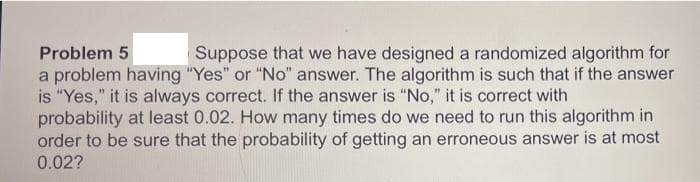 Problem 5
Suppose that we have designed a randomized algorithm for
a problem having "Yes" or "No" answer. The algorithm is such that if the answer
is "Yes," it is always correct. If the answer is "No," it is correct with
probability at least 0.02. How many times do we need to run this algorithm in
order to be sure that the probability of getting an erroneous answer is at most
0.02?

