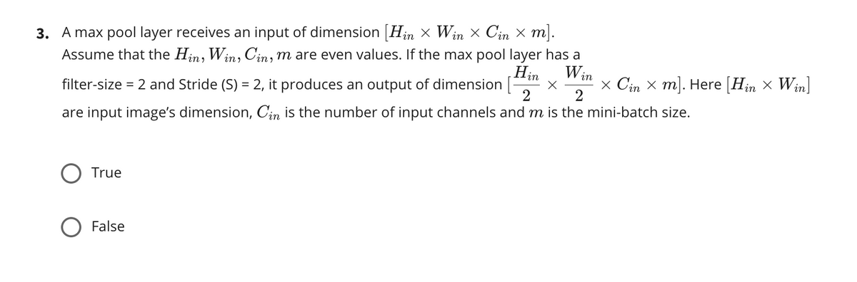 Hin
3. A max pool layer receives an input of dimension [Hin x Win × Cin × m].
W in
Assume that the Hin, Win, Cin, m are even values. If the max pool layer has a
x Cin x m]. Here [Hin x Win]
2
%3D
filter-size = 2 and Stride (S) = 2, it produces an output of dimension [
are input image's dimension, Cin is the number of input channels and m is the mini-batch size.
O True
False
