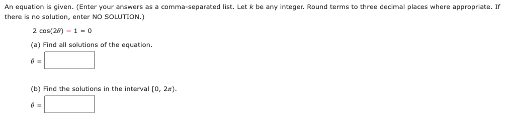 An equation is given. (Enter your answers as a comma-separated list. Let k be any integer. Round terms to three decimal places where appropriate. If
there is no solution, enter NO SOLUTION.)
2 cos(20) 1 = 0
(a) Find all solutions of the equation.
0 =
(b) Find the solutions in the interval [0, 2).
0 =