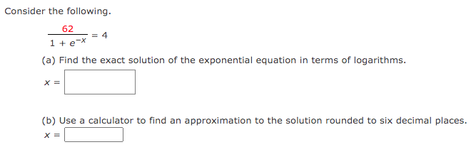 Consider the following.
62
1 + e-x
(a) Find the exact solution of the exponential equation in terms of logarithms.
X =
= 4
(b) Use a calculator to find an approximation to the solution rounded to six decimal places.
x =