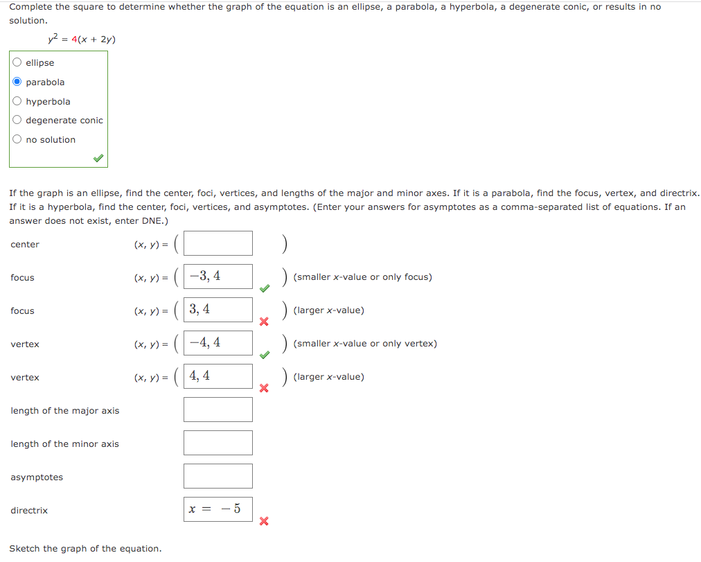Complete the square to determine whether the graph of the equation is an ellipse, a parabola, a hyperbola, a degenerate conic, or results in no
solution.
ellipse
O parabola
O hyperbola
O degenerate conic
O no solution
If the graph is an ellipse, find the center, foci, vertices, and lengths of the major and minor axes. If it is a parabola, find the focus, vertex, and directrix.
If it is a hyperbola, find the center, foci, vertices, and asymptotes. (Enter your answers for asymptotes as a comma-separated list of equations. If an
answer does not exist, enter DNE.)
(x, y) =
center
focus
focus
y² = 4(x + 2y)
vertex
vertex
length of the major axis
length of the minor axis.
asymptotes
directrix
(x, y) =
(x, y) =
(x, y) =
(x, y) =
Sketch the graph of the equation.
-3, 4
3, 4
-4,4
4,4
x = -5
X
X
X
(smaller x-value or only focus)
(larger x-value)
(smaller x-value or only vertex)
(larger x-value)