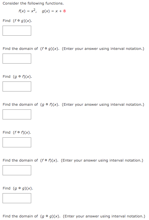 Consider the following functions.
f(x) = x², g(x) = x + 8
Find (fog)(x).
Find the domain of (fog)(x). (Enter your answer using interval notation.)
Find (gof)(x).
Find the domain of (gof)(x). (Enter your answer using interval notation.)
Find (fof)(x).
Find the domain of (fof)(x). (Enter your answer using interval notation.)
Find (gog)(x).
Find the domain of (gog)(x). (Enter your answer using interval notation.)