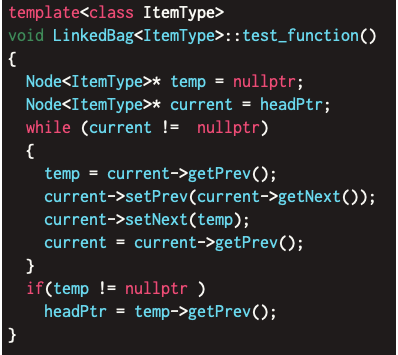 template<class ItemType>
void LinkedBag<ItemType>::test_function()
{
Node<ItemType>* temp = nullptr;
Node<ItemType>* current = headPtr;
while (current != nullptr)
{
temp = current->getPrev();
current->setPrev(current->getNext());
current->setNext(temp);
current = current->getPrev();
}
if(temp != nullptr )
headPtr = temp->getPrev();
}
