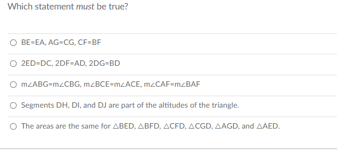 Which statement must be true?
O BE=EA, AG=CG, CF=BF
O 2ED=DC, 2DF=AD, 2DG=BD
O MLABG=M2CBG, MZBCE=MZACE, M2CAF=MZBAF
O Segments DH, DI, and DJ are part of the altitudes of the triangle.
O The areas are the same for ABED, ABFD, ACFD, ACGD, AAGD, and AAED.
