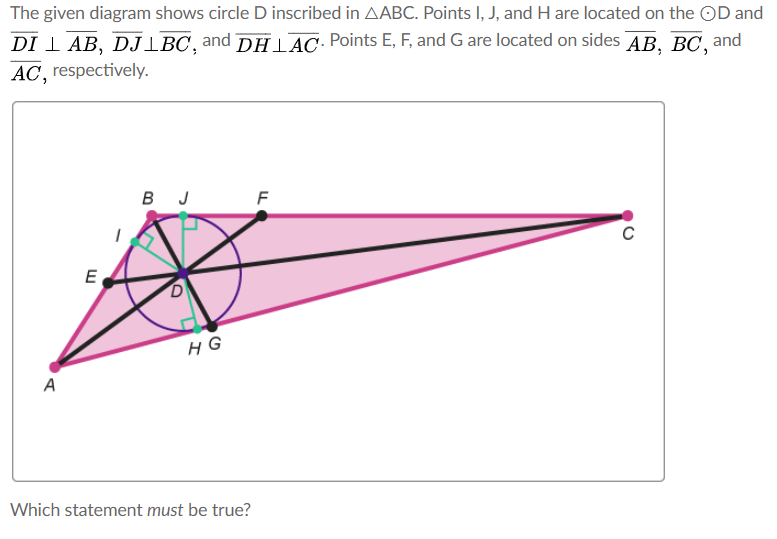The given diagram shows circle D inscribed in AABC. Points I, J, and H are located on the OD and
DI I AB, DJIBC,and DHl AC Points E, F, and G are located on sides AB, BC, and
AC, respectively.
в л
E
HG
A
Which statement must be true?
