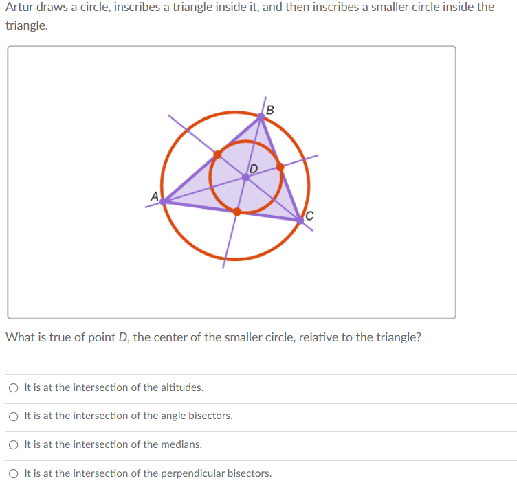 Artur draws a circle, inscribes a triangle inside it, and then inscribes a smaller circle inside the
triangle.
B
A
What is true of point D, the center of the smaller circle, relative to the triangle?
O It is at the intersection of the altitudes.
O It is at the intersection of the angle bisectors.
O It is at the intersection of the medians.
O It is at the intersection of the perpendicular bisectors.
