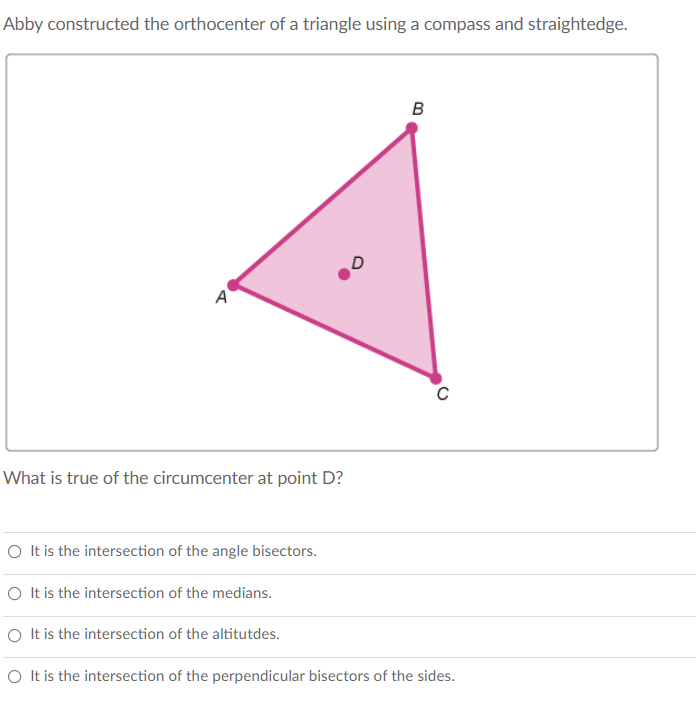Abby constructed the orthocenter of a triangle using a compass and straightedge.
B
A
C
What is true of the circumcenter at point D?
O It is the intersection of the angle bisectors.
O It is the intersection of the medians.
O It is the intersection of the altitutdes.
O It is the intersection of the perpendicular bisectors of the sides.

